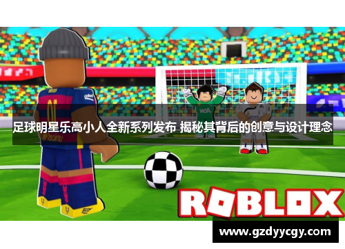 足球明星乐高小人全新系列发布 揭秘其背后的创意与设计理念