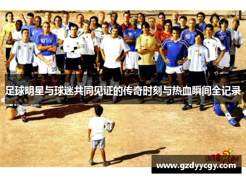 足球明星与球迷共同见证的传奇时刻与热血瞬间全记录