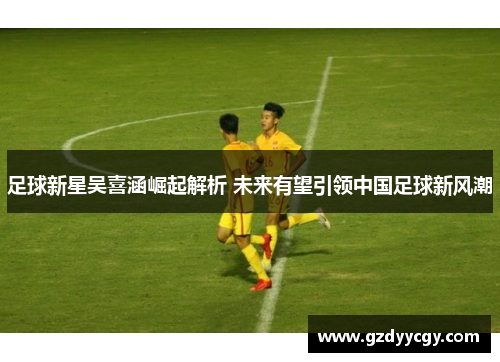 足球新星吴喜涵崛起解析 未来有望引领中国足球新风潮