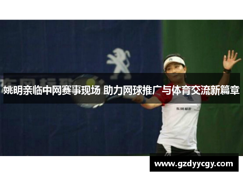 姚明亲临中网赛事现场 助力网球推广与体育交流新篇章