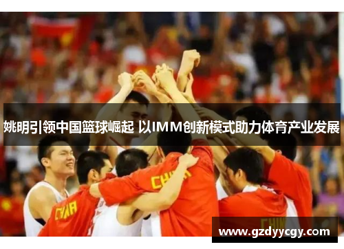 姚明引领中国篮球崛起 以IMM创新模式助力体育产业发展