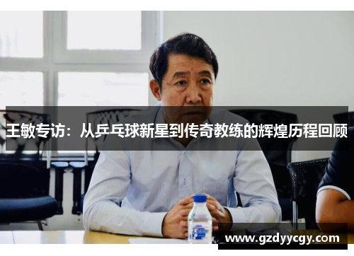 王敏专访：从乒乓球新星到传奇教练的辉煌历程回顾