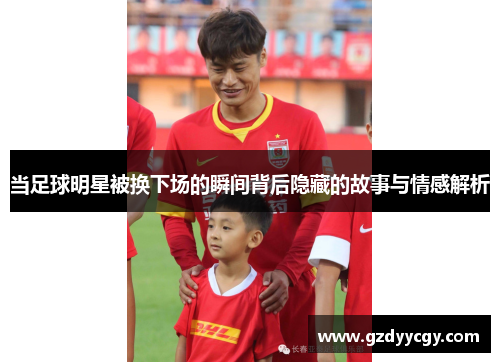 当足球明星被换下场的瞬间背后隐藏的故事与情感解析