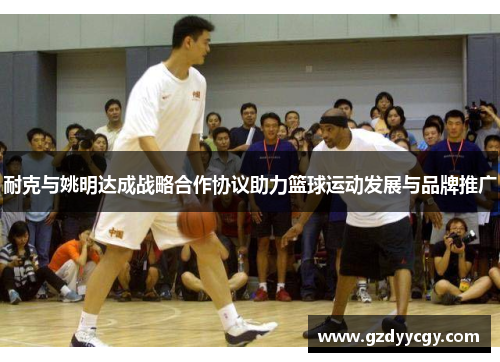 耐克与姚明达成战略合作协议助力篮球运动发展与品牌推广