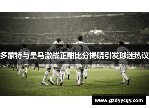 多蒙特与皇马激战正酣比分揭晓引发球迷热议