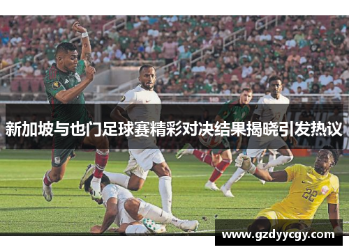 新加坡与也门足球赛精彩对决结果揭晓引发热议